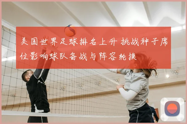 美国世界足球排名上升 挑战种子席位影响球队备战与阵容轮换