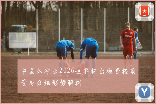 中国队冲击2026世界杯出线资格前景与分组形势解析