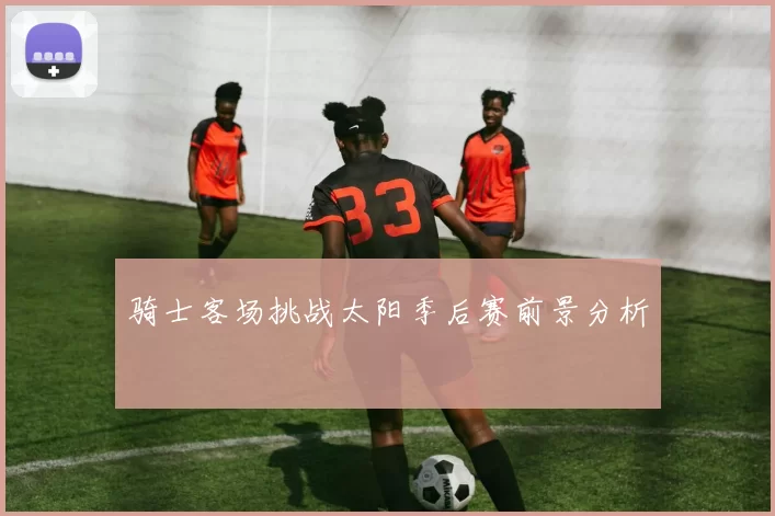 骑士客场挑战太阳季后赛前景分析