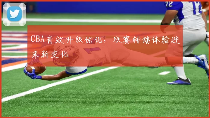 CBA音效升级优化，联赛转播体验迎来新变化
