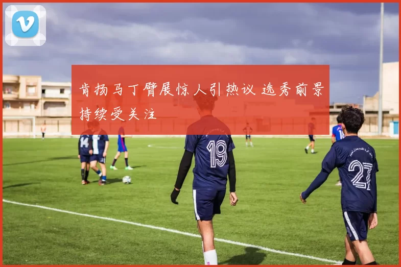 肯扬马丁臂展惊人引热议 选秀前景持续受关注