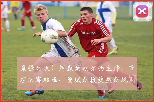 最强对决！阿森纳切尔西主帅，曾在决赛碰面，曼城新援受益新规则_塞尼尔_欧冠_曼联