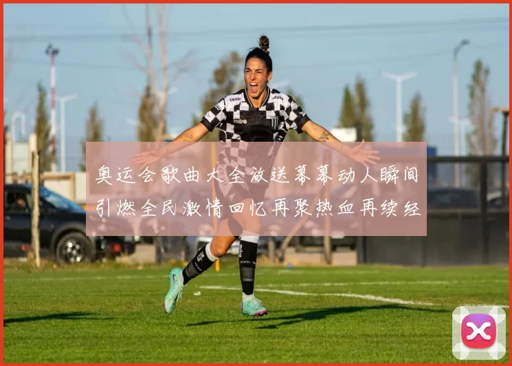 奥运会歌曲大全放送幕幕动人瞬间引燃全民激情回忆再聚热血再续经典