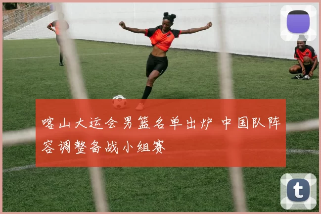 喀山大运会男篮名单出炉 中国队阵容调整备战小组赛