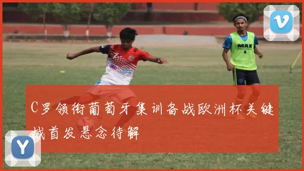 C罗领衔葡萄牙集训备战欧洲杯关键战首发悬念待解