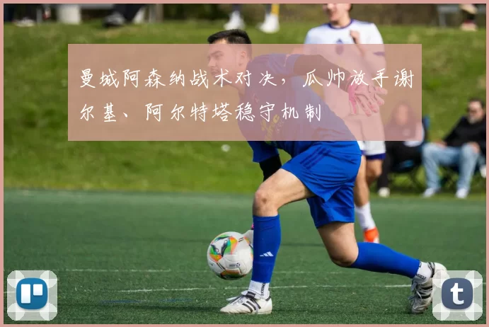 曼城阿森纳战术对决，瓜帅放手谢尔基、阿尔特塔稳守机制