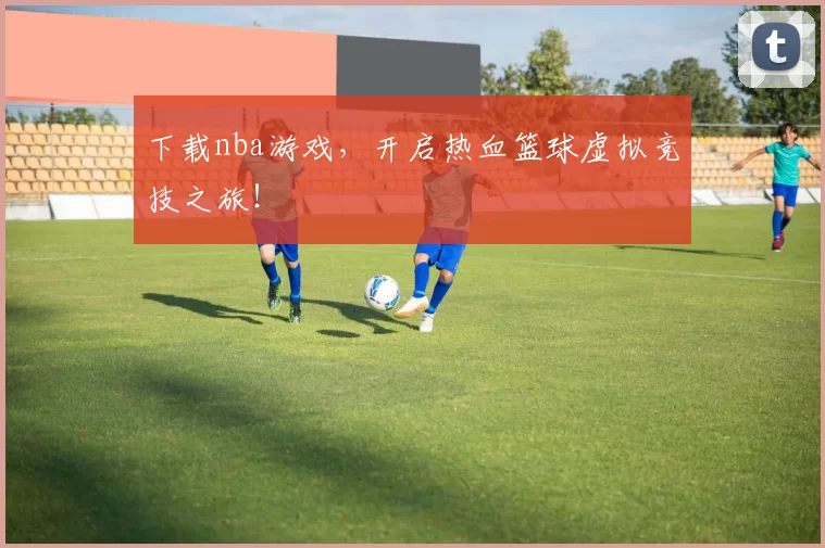 下载nba游戏，开启热血篮球虚拟竞技之旅！
