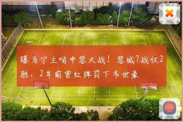 曝马宁主哨申蓉大战！蓉城7战仅2胜，2年前曾红牌罚下韦世豪