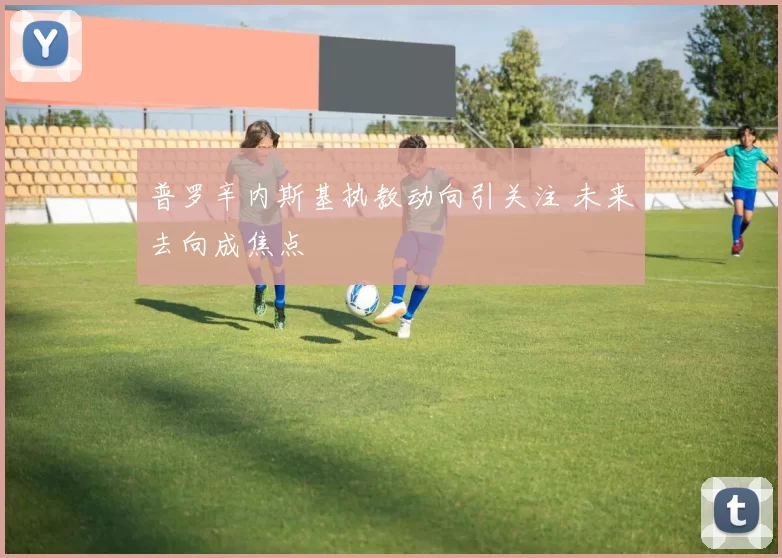 普罗辛内斯基执教动向引关注 未来去向成焦点