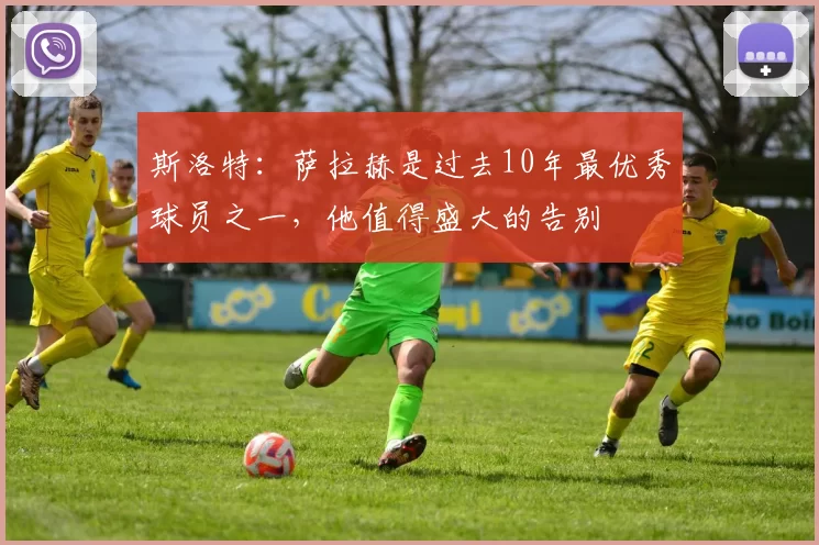 斯洛特：萨拉赫是过去10年最优秀球员之一，他值得盛大的告别