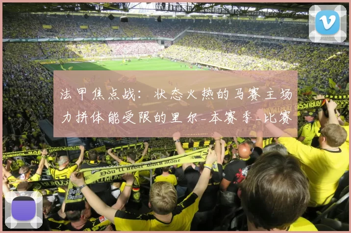 法甲焦点战：状态火热的马赛主场力拼体能受限的里尔_本赛季_比赛_欧冠