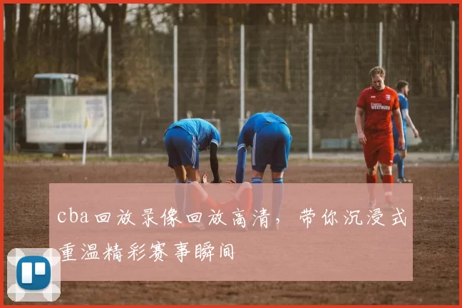 cba回放录像回放高清，带你沉浸式重温精彩赛事瞬间