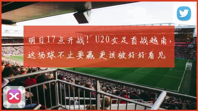 明日17点开战！U20女足首战越南，这场球不止要赢 更该被好好看见