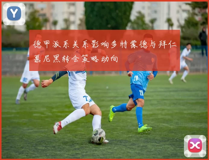 德甲派系关系影响多特蒙德与拜仁慕尼黑转会策略动向