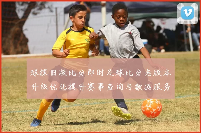 球探旧版比分即时足球比分老版本升级优化提升赛事查询与数据服务体验