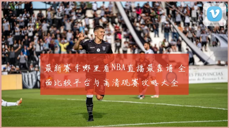 最新赛季哪里看NBA直播最靠谱 全面比较平台与高清观赛攻略大全