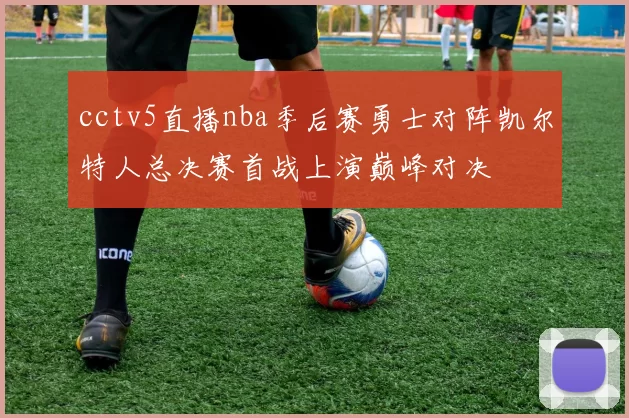 cctv5直播nba季后赛勇士对阵凯尔特人总决赛首战上演巅峰对决