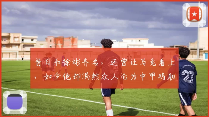 昔日和徐彬齐名，还曾让马竞看上，如今他却泯然众人沦为中甲鸡肋
