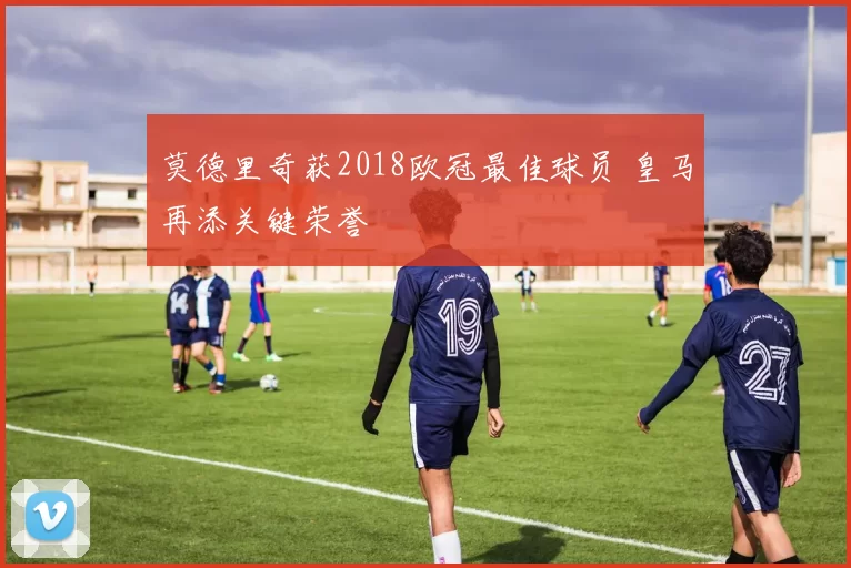 莫德里奇获2018欧冠最佳球员 皇马再添关键荣誉