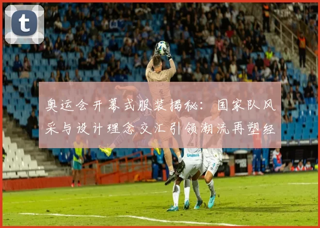 奥运会开幕式服装揭秘:国家队风采与设计理念交汇引领潮流再塑经典