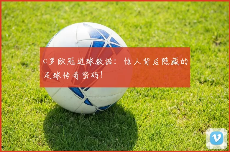 c罗欧冠进球数据：惊人背后隐藏的足球传奇密码！