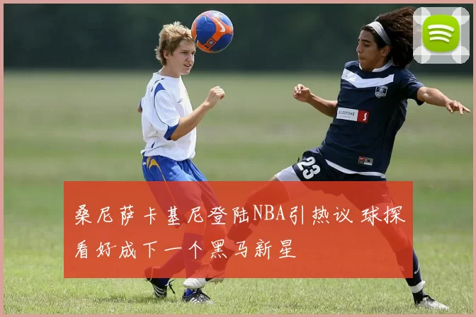 桑尼萨卡基尼登陆NBA引热议 球探看好成下一个黑马新星