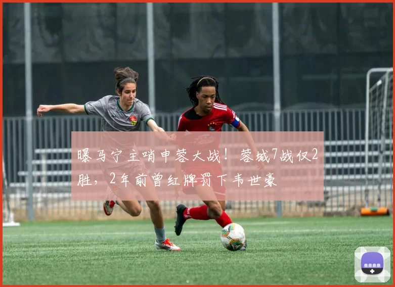 曝马宁主哨申蓉大战！蓉城7战仅2胜，2年前曾红牌罚下韦世豪