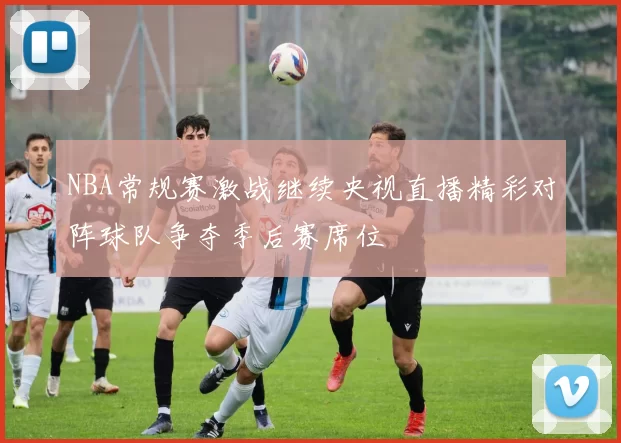 NBA常规赛激战继续央视直播精彩对阵球队争夺季后赛席位