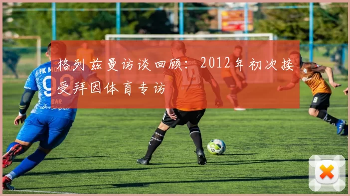 格列兹曼访谈回顾：2012年初次接受拜因体育专访