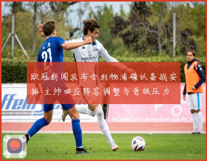 欧冠新闻发布会利物浦确认备战安排 主帅回应阵容调整与晋级压力