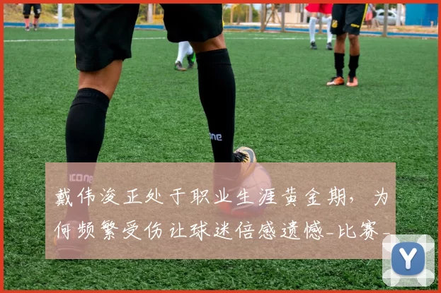 戴伟浚正处于职业生涯黄金期，为何频繁受伤让球迷倍感遗憾_比赛_伤病_鹏城