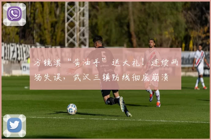 方镜淇“黄油手”送大礼！连续两场失误，武汉三镇防线彻底崩溃