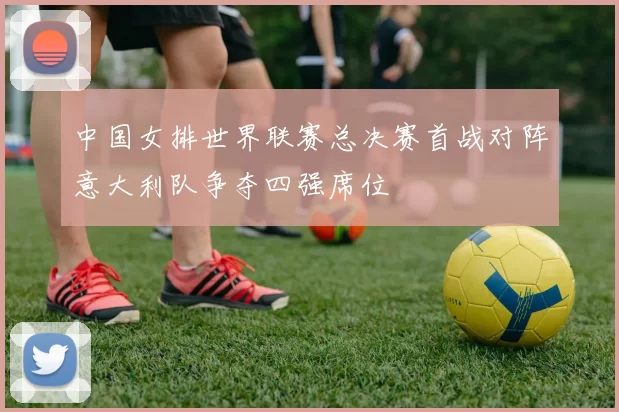 中国女排世界联赛总决赛首战对阵意大利队争夺四强席位