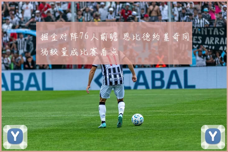 掘金对阵76人前瞻 恩比德约基奇同场较量成比赛看点