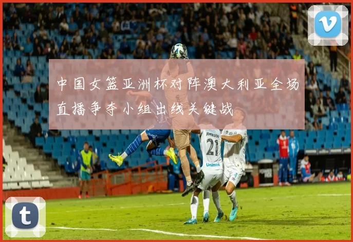 中国女篮亚洲杯对阵澳大利亚全场直播争夺小组出线关键战