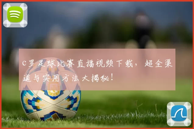 c罗足球比赛直播视频下载，超全渠道与实用方法大揭秘！