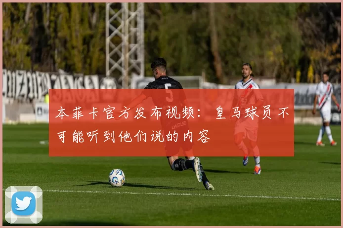本菲卡官方发布视频：皇马球员不可能听到他们说的内容