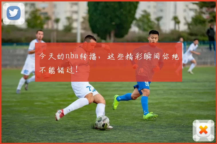 今天的nba转播，这些精彩瞬间你绝不能错过！