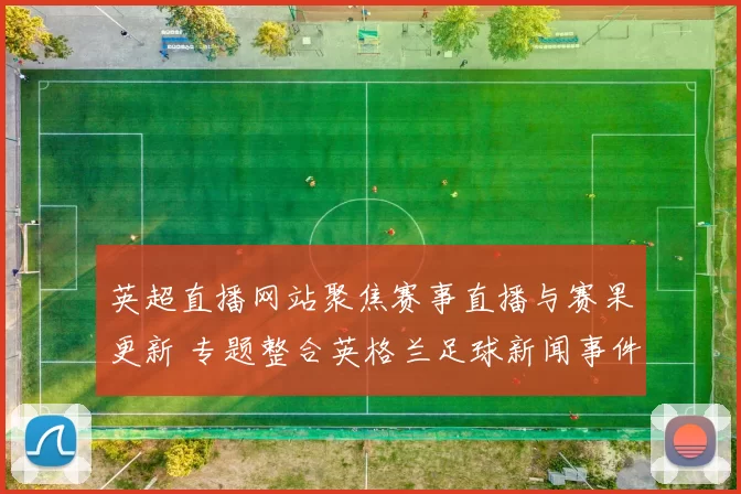 英超直播网站聚焦赛事直播与赛果更新 专题整合英格兰足球新闻事件解读