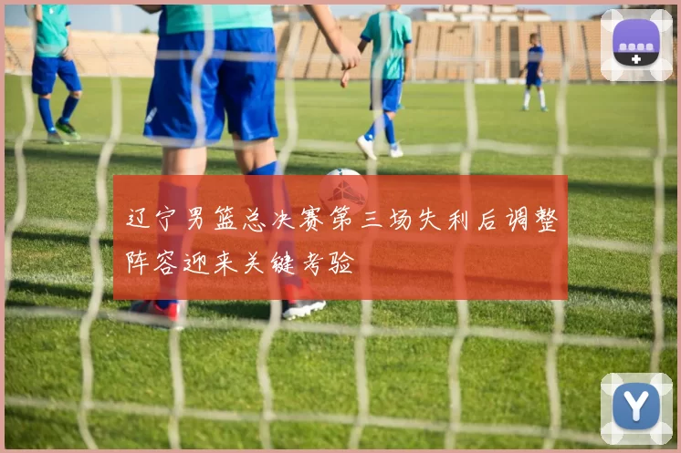 辽宁男篮总决赛第三场失利后调整阵容迎来关键考验