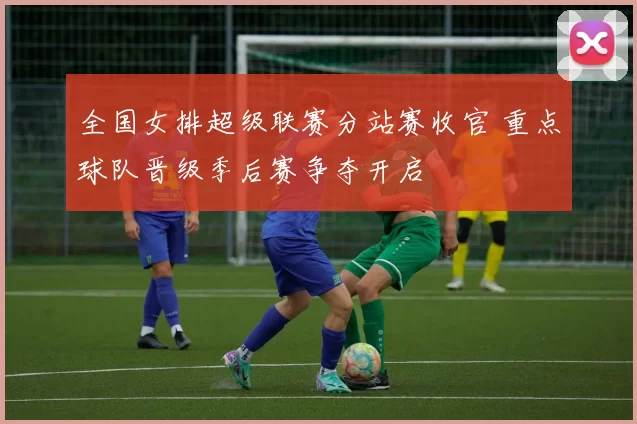 全国女排超级联赛分站赛收官 重点球队晋级季后赛争夺开启