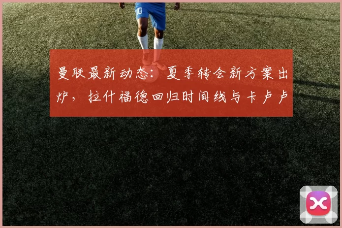 曼联最新动态:夏季转会新方案出炉,拉什福德回归时间线与卡卢卢潜在目标解析