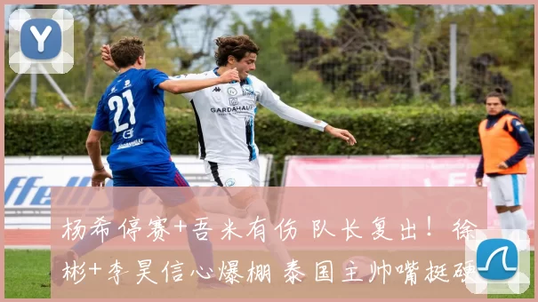 杨希停赛+吾米有伤 队长复出！徐彬+李昊信心爆棚 泰国主帅嘴挺硬