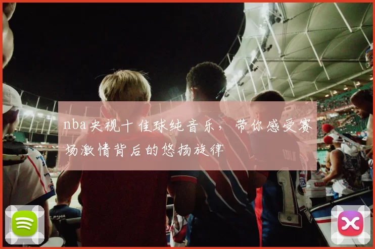 nba央视十佳球纯音乐，带你感受赛场激情背后的悠扬旋律