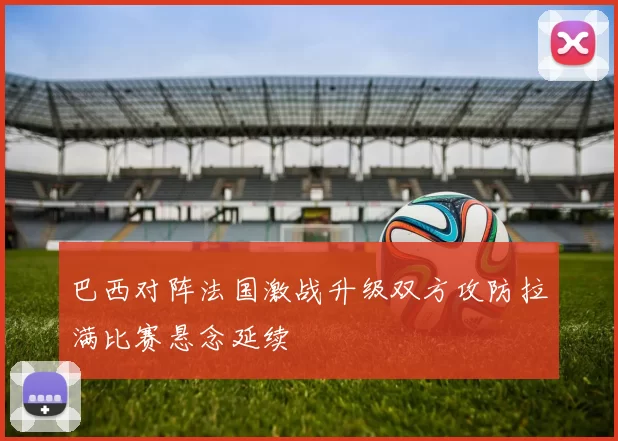 巴西对阵法国激战升级双方攻防拉满比赛悬念延续