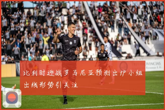 比利时迎战罗马尼亚预测出炉小组出线形势引关注