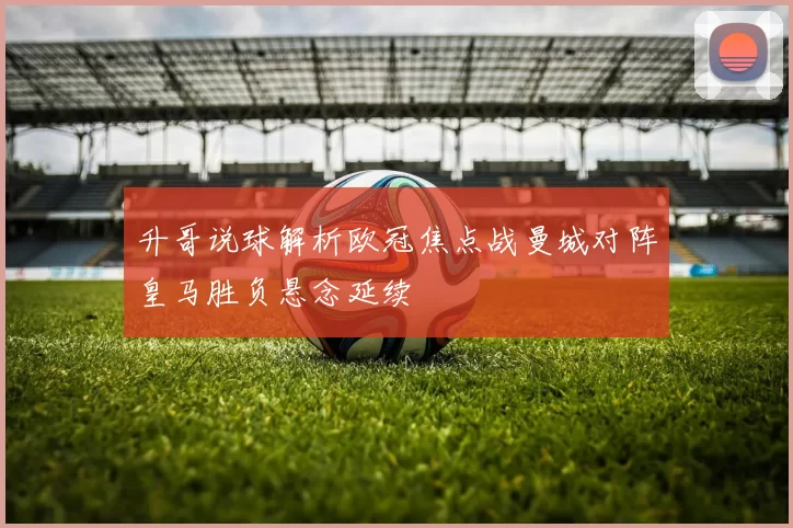 升哥说球解析欧冠焦点战曼城对阵皇马胜负悬念延续
