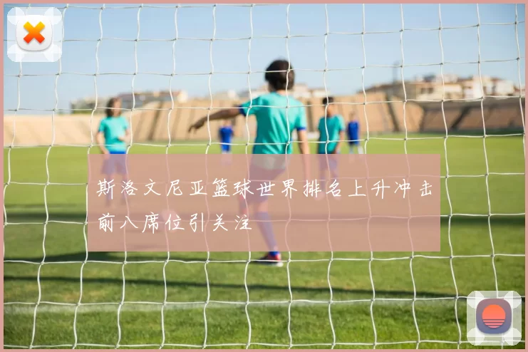 斯洛文尼亚篮球世界排名上升冲击前八席位引关注