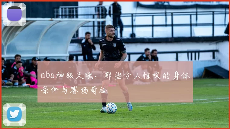 nba神级天赋，那些令人惊叹的身体条件与赛场奇迹