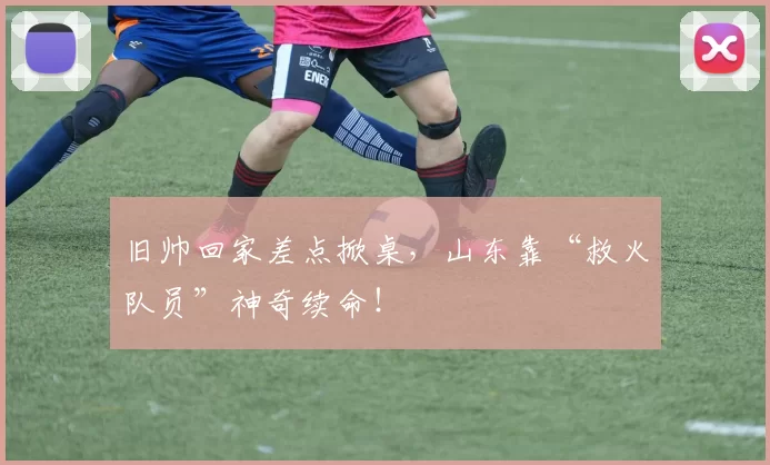 旧帅回家差点掀桌，山东靠“救火队员”神奇续命！